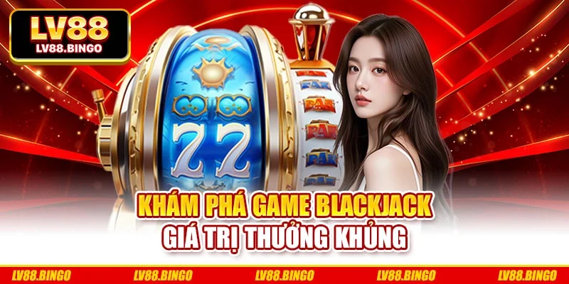 Khám phá game Blackjack giá trị thưởng khủng